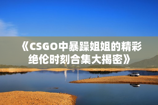 《CSGO中暴躁姐姐的精彩绝伦时刻合集大揭密》
