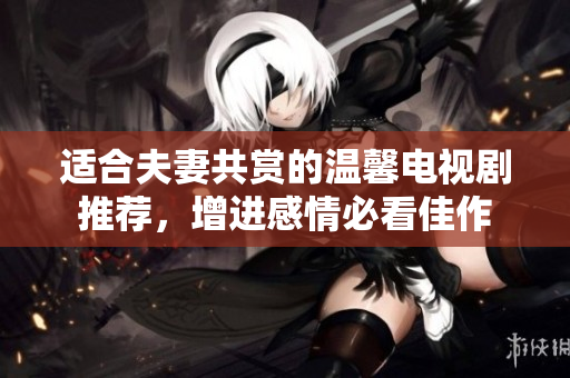 适合夫妻共赏的温馨电视剧推荐，增进感情必看佳作
