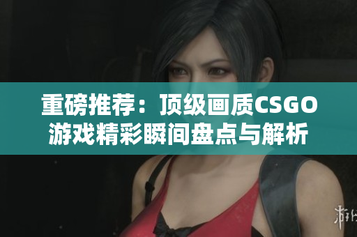 重磅推荐：顶级画质CSGO游戏精彩瞬间盘点与解析