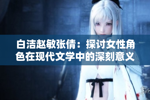 白洁赵敏张倩：探讨女性角色在现代文学中的深刻意义