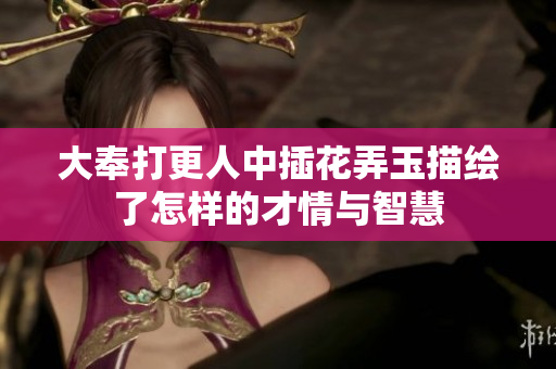 大奉打更人中插花弄玉描绘了怎样的才情与智慧