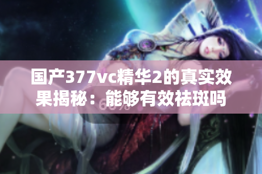 国产377vc精华2的真实效果揭秘：能够有效祛斑吗