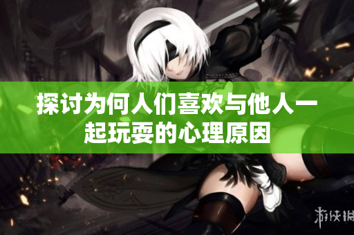 探讨为何人们喜欢与他人一起玩耍的心理原因