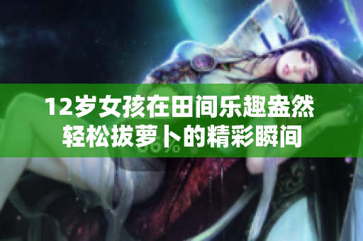 12岁女孩在田间乐趣盎然 轻松拔萝卜的精彩瞬间