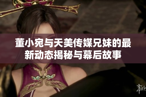 董小宛与天美传媒兄妹的最新动态揭秘与幕后故事