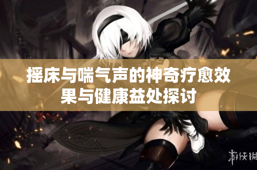 摇床与喘气声的神奇疗愈效果与健康益处探讨