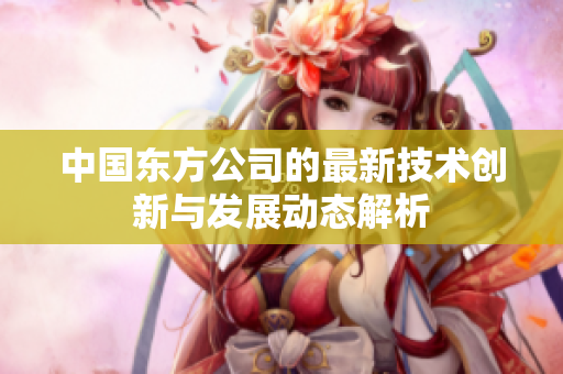 中国东方公司的最新技术创新与发展动态解析