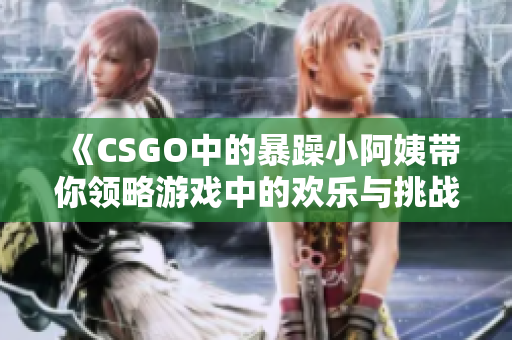《CSGO中的暴躁小阿姨带你领略游戏中的欢乐与挑战》