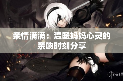 亲情满满：温暖妈妈心灵的亲吻时刻分享