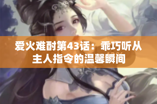 爱火难酎第43话：乖巧听从主人指令的温馨瞬间