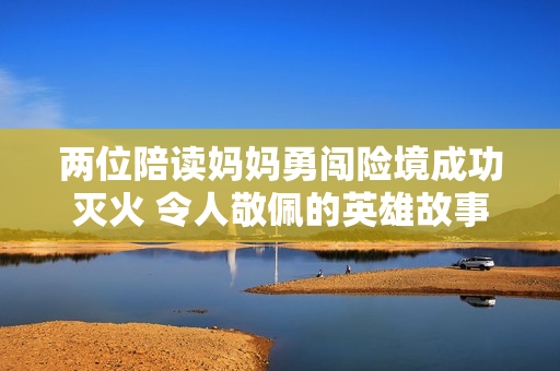 两位陪读妈妈勇闯险境成功灭火 令人敬佩的英雄故事