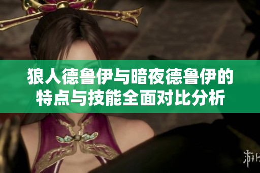 狼人德鲁伊与暗夜德鲁伊的特点与技能全面对比分析