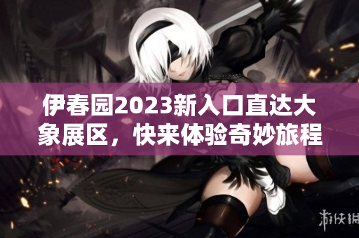 伊春园2023新入口直达大象展区，快来体验奇妙旅程