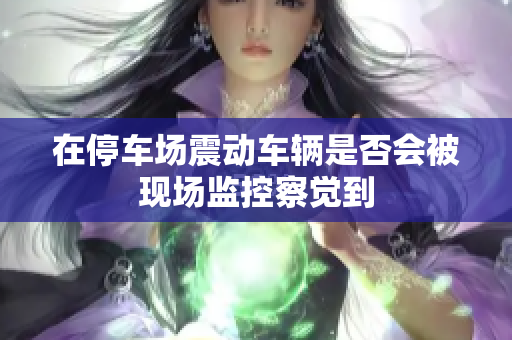 在停车场震动车辆是否会被现场监控察觉到