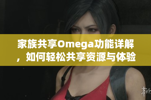 家族共享Omega功能详解，如何轻松共享资源与体验