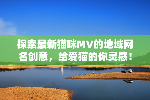 探索最新猫咪MV的地域网名创意，给爱猫的你灵感！