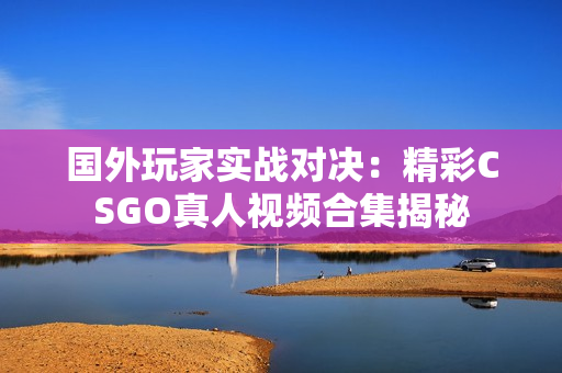 国外玩家实战对决：精彩CSGO真人视频合集揭秘
