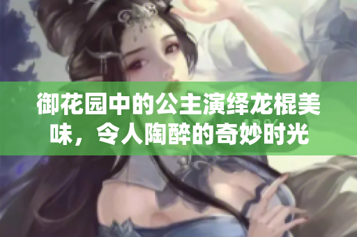 御花园中的公主演绎龙棍美味，令人陶醉的奇妙时光