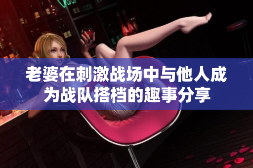 老婆在刺激战场中与他人成为战队搭档的趣事分享