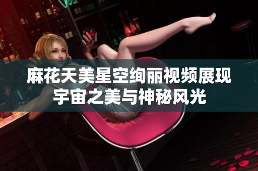 麻花天美星空绚丽视频展现宇宙之美与神秘风光