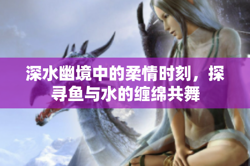 深水幽境中的柔情时刻，探寻鱼与水的缠绵共舞
