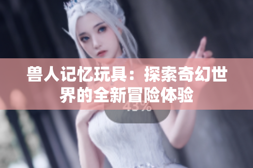 兽人记忆玩具：探索奇幻世界的全新冒险体验