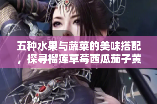 五种水果与蔬菜的美味搭配，探寻榴莲草莓西瓜茄子黄瓜的魅力