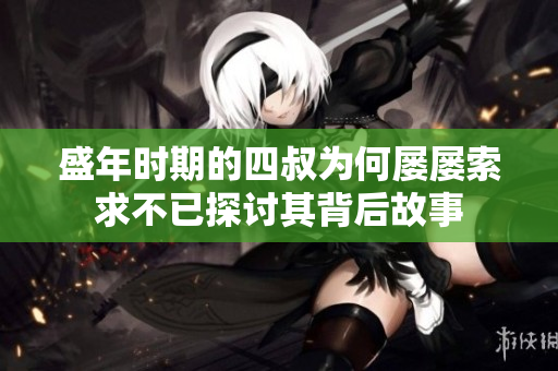 盛年时期的四叔为何屡屡索求不已探讨其背后故事