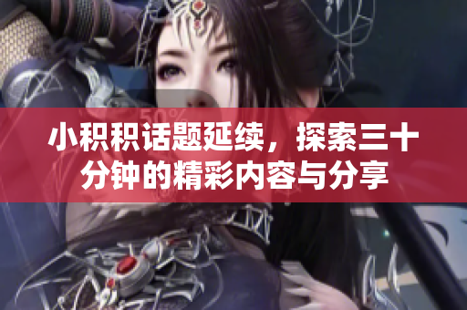 小积积话题延续，探索三十分钟的精彩内容与分享