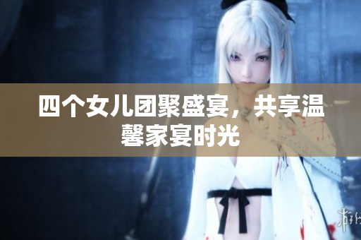 四个女儿团聚盛宴，共享温馨家宴时光