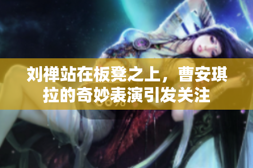 刘禅站在板凳之上，曹安琪拉的奇妙表演引发关注