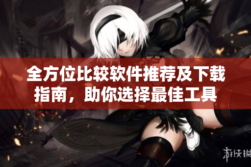 全方位比较软件推荐及下载指南，助你选择最佳工具