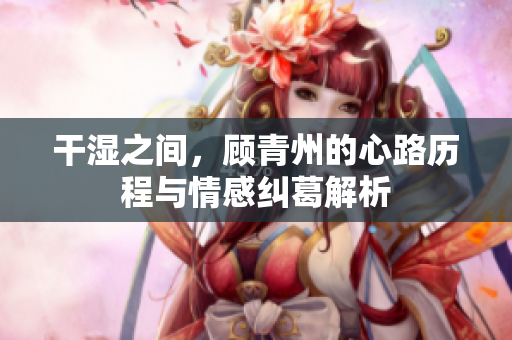 干湿之间，顾青州的心路历程与情感纠葛解析
