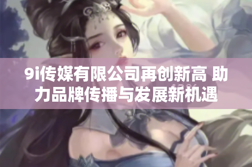 9i传媒有限公司再创新高 助力品牌传播与发展新机遇