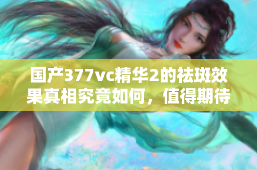国产377vc精华2的祛斑效果真相究竟如何，值得期待吗