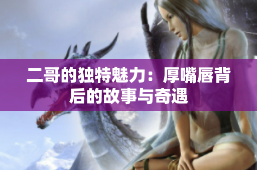 二哥的独特魅力：厚嘴唇背后的故事与奇遇
