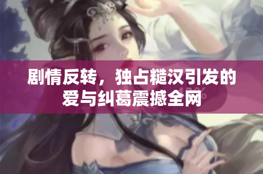 剧情反转，独占糙汉引发的爱与纠葛震撼全网