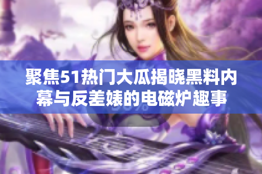 聚焦51热门大瓜揭晓黑料内幕与反差婊的电磁炉趣事