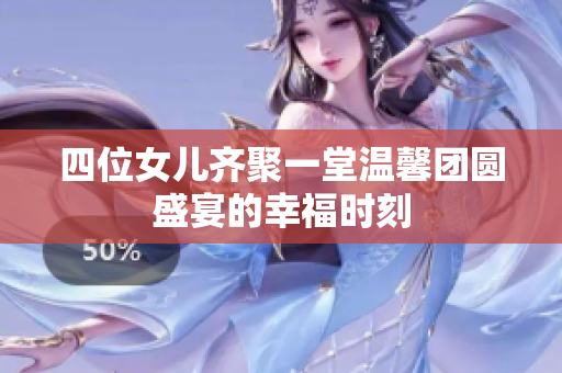 四位女儿齐聚一堂温馨团圆盛宴的幸福时刻