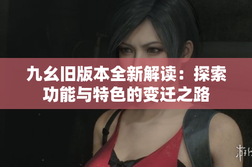 九幺旧版本全新解读：探索功能与特色的变迁之路