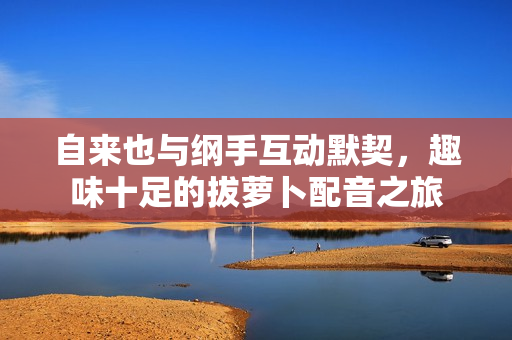 自来也与纲手互动默契，趣味十足的拔萝卜配音之旅