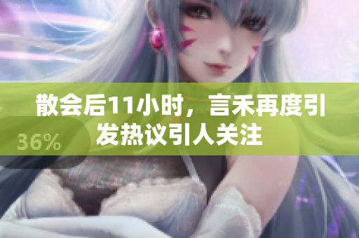 散会后11小时，言禾再度引发热议引人关注