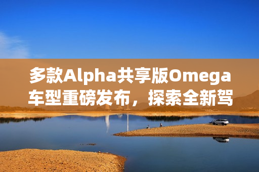 多款Alpha共享版Omega车型重磅发布，探索全新驾驶体验