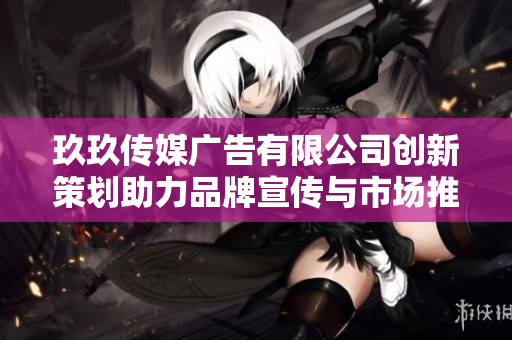 玖玖传媒广告有限公司创新策划助力品牌宣传与市场推广
