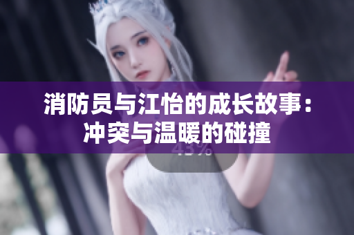 消防员与江怡的成长故事：冲突与温暖的碰撞