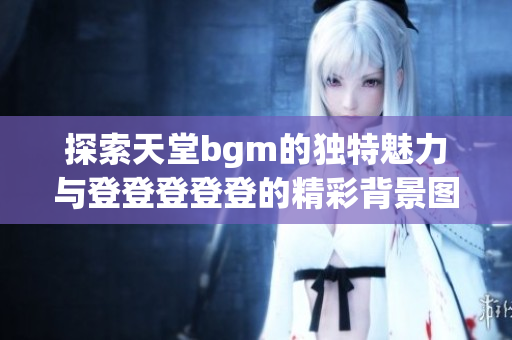 探索天堂bgm的独特魅力与登登登登登的精彩背景图片