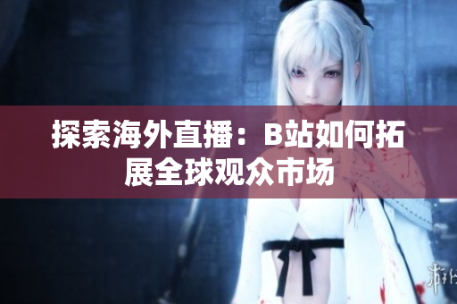 探索海外直播：B站如何拓展全球观众市场