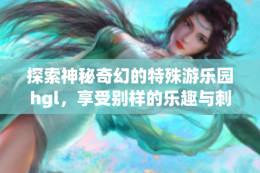 探索神秘奇幻的特殊游乐园hgl，享受别样的乐趣与刺激