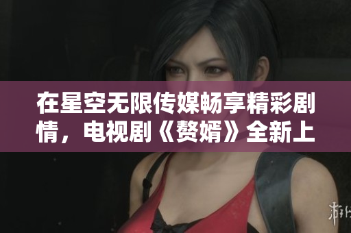 在星空无限传媒畅享精彩剧情，电视剧《赘婿》全新上线