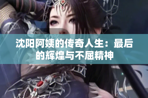 沈阳阿姨的传奇人生：最后的辉煌与不屈精神